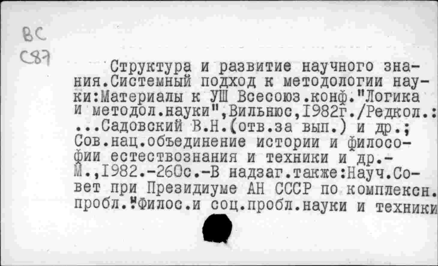 ﻿Структура и развитие научного знания. Системный подход к методологии науки Материалы к УШ Всесоюз.конф."Логика и методел.науки“»Вильнюс,1982г./Редкол.: ...Садовский В.Н.(отв.за вып.) и др.; Сов.нац.объединение истории и философии естествознания и техники и др.-м.,1982.-260с.-В надзаг.также:Науч.Совет при Президиуме АН СССР по комплексн. проблЛФилос.и соц.пробл.науки и техники